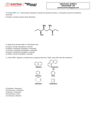 DISCIPLINA: QUÍMICA
PROFESSOR: ARI
quimicacertus.blogspot.com
10. (Ufrgs 2007) A ( - )-serricornina, utilizada no controle do caruncho-do-fumo, é o feromônio sexual da 'Lasioderma
serricorne'.
Considere a estrutura química desse feromônio.
A cadeia dessa estrutura pode ser classificada como
a) acíclica, normal, heterogênea e saturada.
b) alifática, ramificada, homogênea e insaturada.
c) alicíclica, ramificada, heterogênea e insaturada.
d) acíclica, ramificada, homogênea e saturada.
e) alifática, normal, homogênea e saturada.
11. (Ufpe 2005) Segundo as estruturas dos compostos descritos a seguir, quais deles não são aromáticos?
a) Naftaleno e fenantreno
b) Cicloexeno e ciclobuteno
c) Benzeno e fenantreno
d) Ciclobuteno e fenol
e) Cicloexeno e benzeno
 
