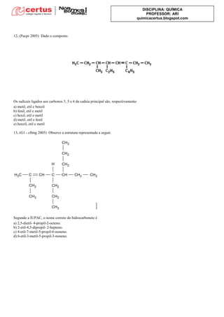 DISCIPLINA: QUÍMICA
PROFESSOR: ARI
quimicacertus.blogspot.com
12. (Pucpr 2005) Dado o composto:
Os radicais ligados aos carbonos 3, 5 e 6 da cadeia principal são, respectivamente:
a) metil, etil e benzil
b) fenil, etil e metil
c) hexil, etil e metil
d) metil, etil e fenil
e) benzil, etil e metil
13. (G1 - cftmg 2005) Observe a estrutura representada a seguir.
Segundo a IUPAC, o nome correto do hidrocarboneto é
a) 2,5-dietil- 4-propil-2-octeno.
b) 2-etil-4,5-dipropil- 2-hepteno.
c) 4-etil-7-metil-5-propil-6-noneno.
d) 6-etil-3-metil-5-propil-3-noneno.
 