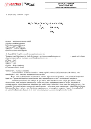 DISCIPLINA: QUÍMICA
PROFESSOR: ARI
quimicacertus.blogspot.com
14. (Pucpr 2005) A estrutura a seguir:
apresenta a seguinte nomenclatura oficial:
a) 3-fenil-5-isopropil-5-hepteno
b) 5-fenil-3-isopropil-2-hepteno
c) 3-isopropil-5-hexil-2-hepteno
d) 5-benzil-3-isopropil-2-hepteno
e) 5-fenil-3-etenil-2-metil-heptano
15. (Pucpr 2005) Complete com palavras da alternativa correta:
"Quando o grupo hidroxila estiver ligado diretamente a um carbono saturado, teremos um_____________ e quando estiver ligado
diretamente a um carbono insaturado do anel benzênico, teremos um _________".
a) Álcool e Enol
b) Fenol e Álcool
c) Álcool e Fenol
d) Álcool e Ácido carboxílico
e) Ácido carboxílico e Álcool
TEXTO PARA A PRÓXIMA QUESTÃO:
Os recursos hídricos podem ser considerados sob três aspectos distintos: como elemento físico da natureza, como
ambiente para a vida e como fator indispensável à vida na Terra.
A água usada no abastecimento de comunidades humanas requer padrões de qualidade. Assim, ela não deve apresentar
sabor, odor e aparência desagradáveis, bem como não deve conter substâncias nocivas e microrganismos patogênicos.
O tratamento convencional para obtenção de água potável utiliza métodos tais como aeração, pré-cloração, carvão
ativado e outros, a fim de remover substâncias que causam odor e sabor nos suprimentos públicos de água, decorrentes da
atividade industrial, esgotos domésticos, gases dissolvidos, matéria mineral dissolvida e algas. Assim, nas águas com ferro (+2) e
manganês (+2), formam-se óxidos amarronzados que alteram a cor e sabor dessas águas, enquanto que o gás sulfídrico (sulfeto de
hidrogênio) lhes altera o sabor e o odor. Substâncias orgânicas, como, por exemplo, os compostos 2-trans-6-cis-nonadienal e 3-
cis-hexenol produzidos por algas, em níveis muito baixos (nanograma/L), causam alterações no sabor e odor.
 