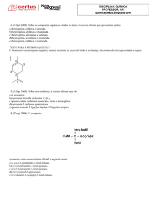 DISCIPLINA: QUÍMICA
PROFESSOR: ARI
quimicacertus.blogspot.com
16. (Ufpel 2005) Sobre os compostos orgânicos citados no texto, é correto afirmar que apresentam cadeia
a) homogênea, alifática e saturada.
b) heterogênea, alifática e insaturada.
c) heterogênea, aromática e saturada.
d) homogênea, aromática e insaturada.
e) homogênea, alifática e insaturada.
TEXTO PARA A PRÓXIMA QUESTÃO:
O limoneno é um composto orgânico natural existente na casca do limão e da laranja. Sua molécula está representada a seguir:
17. (Ufrgs 2005) Sobre essa molécula, é correto afirmar que ela
a) é aromática.
b) apresenta fórmula molecular C10H15.
c) possui cadeia carbônica insaturada, mista e homogênea.
d) apresenta 2 carbonos quaternários.
e) possui somente 2 ligações duplas e 8 ligações simples.
18. (Pucpr 2004) O composto:
apresenta, como nomenclatura oficial, o seguinte nome:
a) 1,2,2,3,4-pentametil-2-fenil-butano.
b) 2,3,4,4-tetrametil-3-fenil-pentano.
c) 2,2,3,4-tetrametil-3-fenil-pentano.
d) 2,2,3-trimetil-3-etil-octano.
e) 2,2-dimetil-3-isopropil-3-fenil-butano.
 
