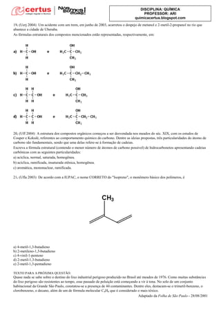 DISCIPLINA: QUÍMICA
PROFESSOR: ARI
quimicacertus.blogspot.com
19. (Uerj 2004) Um acidente com um trem, em junho de 2003, acarretou o despejo de metanol e 2-metil-2-propanol no rio que
abastece a cidade de Uberaba.
As fórmulas estruturais dos compostos mencionados estão representadas, respectivamente, em:
20. (Uff 2004) A estrutura dos compostos orgânicos começou a ser desvendada nos meados do séc. XIX, com os estudos de
Couper e Kekulé, referentes ao comportamento químico do carbono. Dentre as ideias propostas, três particularidades do átomo de
carbono são fundamentais, sendo que uma delas refere-se à formação de cadeias.
Escreva a fórmula estrutural (contendo o menor número de átomos de carbono possível) de hidrocarbonetos apresentando cadeias
carbônicas com as seguintes particularidades:
a) acíclica, normal, saturada, homogênea.
b) acíclica, ramificada, insaturada etênica, homogênea.
c) aromática, mononuclear, ramificada.
21. (Ufla 2003) De acordo com a IUPAC, o nome CORRETO do "Isopreno", o monômero básico dos polímeros, é
a) 4-metil-1,3-butadieno
b) 2-metileno-1,3-butadieno
c) 4-vinil-1-penteno
d) 2-metil-1,3-butadieno
e) 2-metil-1,3-pentadieno
TEXTO PARA A PRÓXIMA QUESTÃO:
Quase nada se sabe sobre o destino do lixo industrial perigoso produzido no Brasil até meados de 1976. Como muitas substâncias
do lixo perigoso são resistentes ao tempo, esse passado de poluição está começando a vir à tona. No solo de um conjunto
habitacional da Grande São Paulo, constatou-se a presença de 44 contaminantes. Dentre eles, destacam-se o trimetil-benzeno, o
clorobenzeno, o decano, além de um de fórmula molecular C6H6 que é considerado o mais tóxico.
Adaptado da Folha de São Paulo - 28/08/2001
 
