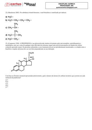 DISCIPLINA: QUÍMICA
PROFESSOR: ARI
quimicacertus.blogspot.com
22. (Mackenzie 2002) Na substância trimetil-benzeno, o anel benzênico é ramificado por radicais:
23. (Cesgranrio 1998) A PREDNISONA é um glicocorticoide sintético de potente ação anti-reumática, antiinflamatória e
antialérgica, cujo uso, como de qualquer outro derivado da cortisona, requer uma série de precauções em função dos efeitos
colaterais que pode causar. Os pacientes submetidos a esse tratamento devem ser periodicamente monitorados, e a relação entre o
benefício e reações adversas deve ser um fator preponderante na sua indicação.
Com base na fórmula estrutural apresentada anteriormente, qual o número de átomos de carbono terciários que ocorrem em cada
molécula da prednisona?
a) 3
b) 4
c) 5
d) 6
e) 7
 