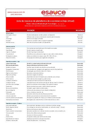 www.esauce.com.br 
(047) 3432 9144 
Lista de recursos de plataforma de e-commerce (loja virtual) 
Autor: eSauce Marketing & Tecnologia - Alan Koerbel 
Nomenclaturas e opinião de relevância conforme entendimento do autor. 
ITEM DESCRIÇÃO RELEVÂNCIA 
Infraestrutura 
Instalação in-house Permite instalação em servidor próprio ou datacenter Opcional 
SaaS Software como serviço em datacenter mantido pelo fornecedor Necessário 
Tecnologia Informar tecnologias utilizadas Informar 
Provedor Informar o provedor onde a solução é hospedada Informar 
Nível de serviço Nível de serviço do provedor e da plataforma Informar 
Cadastro usuário 
Campos flexíveis Criar campos personalizados para informações avançadas Desejável 
Simplificado Permitir cadastro simplificado Necessário 
Login via Facebook Permitir fazer login via facebook Desejável 
Troca de email Possibilitar a troca de email no login nos casos onde o cliente alterou Desejável 
Validação de campos Validar consistência de campos como CPF, CNPJ, CEP, etc Desejável 
Grupo de clientes Criar grupos de clientes para segmentar campanhas Desejável 
Experiência usuário - Loja 
Layout Profissional Permitir a customização profissional de layout Necessário 
Responsividade Mobile Responsividade para aplicativos mobile Necessário 
Modelos de layout Escolher layout modelo para facilitar a personalização Desejável 
Navegação transparente Ciclo completo de navegação até pagamento sem sair da plataforma Necessário 
Multi-browser Homologado para Chrome, Safari, IE e Firefox. Necessário 
Páginas institucionais Apresentar institucional da loja Necessário 
Páginas de políticas Apresentar paginas de política Necessário 
Compra rápida Quantidade mínima de interações para completar uma compra. Necessário 
Filtros laterais Filtros laterais pelas categorias, grade e preço. Necessário 
Tradução automática Tradução automática através de componentes Opcional 
Tradução manual Tradução manual com cadastro de tags por idioma, textos e cadastros Opcional 
Visualizar como catálogo Mostrar os produtos como catálogo, sem opção de compra. Desejável 
Orçamento Mostrar produtos para que o cliente solicite orçamento Desejável 
Busca autocomplentar Ao digitar, sugerir palavras relacionadas. Desejável 
Busca inteligente Utilizar parte das palavras e fazer relações inteligentes Necessário 
Ordenação Preço, relevância, tamanho, etc Necessário 
Filtros avançados Apresentar todos tipos de classificacao para filtro Desejável 
Lista de casamento Módulo para presentar aniversariamentes de casamento Desejável 
Lista de produtos personalizado Divulgar listas padrões de compra, por exemplo, material escolar Desejável 
Saudação personalizada Mensagem para cumprimentar o cliente mostrando seu nome Necessário 
Experiência usuário - Produto 
Descrição detalhada Descrição título, detalhada, técnica, referência e política entrega. Necessário 
Multi-categoria flexível Criar categorias com várias classificações: cor, tamanho, idade ... Flexível Necessário 
Multi-fotos Mínimo de 8 fotos por produto Necessário 
Grade: produto e sub-produto Apresentar produto e ao selecioar mostrar variações: cores, tamanho, etc. Necessário 
Foto por grade Mostrar foto diferenciada por grade. Necessário 
Vídeo Associar um vídeo ao produto Desejável 
Combo / Kits Criação de combos para facilitar venda casada Necessário 
Quantidade em Estoque Opção para apresentar estoque do produto. Desejável 
Produtos relacionados Venda complementar - Cross selling Necessário 
 