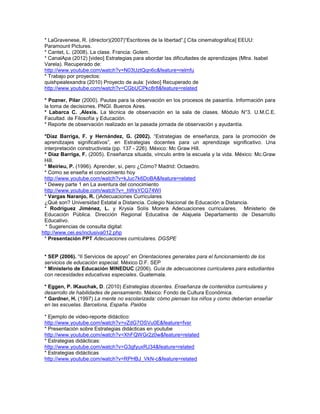 * LaGravenese, R. (director)(2007)“Escritores de la libertad”,[ Cita cinematográfica] EEUU:
Paramount Pictures.
* Cantet, L. (2008). La clase. Francia: Golem.
* CanalApa (2012) [video] Estrategias para abordar las dificultades de aprendizajes (Mtra. Isabel
Varela). Recuperado de:
http://www.youtube.com/watch?v=N03UztQqn6c&feature=relmfu
* Trabajo por proyectos:
quishpealexandra (2010) Proyecto de aula: [video] Recuperado de
http://www.youtube.com/watch?v=CGbUCPkc8r8&feature=related
* Pozner, Pilar (2000). Pautas para la observación en los procesos de pasantía. Información para
la toma de decisiones. PNGI. Buenos Aires.
* Labarca C. ,Alexis. La técnica de observación en la sala de clases. Módulo N°3. U.M.C.E.
Facultad. de Filosofía y Educación.
* Reporte de observación realizado en la pasada jornada de observación y ayudantía.
*Díaz Barriga, F. y Hernández, G. (2002). “Estrategias de enseñanza, para la promoción de
aprendizajes significativos”, en Estrategias docentes para un aprendizaje significativo. Una
interpretación constructivista (pp. 137 - 226). México: Mc Graw Hill.
* Díaz Barriga, F. (2005). Enseñanza situada, vínculo entre la escuela y la vida. México: Mc.Graw
Hill.
* Meirieu, P. (1996). Aprender, sí, pero ¿Cómo? Madrid: Octaedro.
* Como se enseña el conocimiento hoy
http://www.youtube.com/watch?v=kJuc7k6DoBA&feature=related
* Dewey parte 1 en La aventura del conocimiento
http://www.youtube.com/watch?v=_hWsYCG74WI
* Vargas Naranjo, R. ()Adecuaciones Curriculares
¿Qué son? Universidad Estatal a Distancia. Colegio Nacional de Educación a Distancia.
* Rodríguez Jiménez, L. y Krysia Solís Morera Adecuaciones curriculares. Ministerio de
Educación Pública. Dirección Regional Educativa de Alajuela Departamento de Desarrollo
Educativo.
* Sugerencias de consulta digital:
http://www.oei.es/inclusiva012.php
* Presentación PPT Adecuaciones curriculares. DGSPE
* SEP (2006). “II Servicios de apoyo” en Orientaciones generales para el funcionamiento de los
servicios de educación especial. México D.F. SEP
* Ministerio de Educación MINEDUC (2006). Guía de adecuaciones curriculares para estudiantes
con necesidades educativas especiales. Guatemala.
* Eggen, P. lKauchak, D. (2010) Estrategias docentes. Enseñanza de contenidos curriculares y
desarrollo de habilidades de pensamiento. México: Fondo de Cultura Económica.
* Gardner, H. (1997) La mente no escolarizada: cómo piensan los niños y como deberían enseñar
en las escuelas. Barcelona, España. Paidós
* Ejemplo de video-reporte didáctico:
http://www.youtube.com/watch?v=vZdG7OSVu0E&feature=fvsr
* Presentación sobre Estrategias didácticas en youtube
http://www.youtube.com/watch?v=XhFQWGr2z0w&feature=related
* Estrategias didácticas:
http://www.youtube.com/watch?v=G3gfyuxRJ34&feature=related
* Estrategias didácticas
http://www.youtube.com/watch?v=RPHBJ_VkN-c&feature=related

 