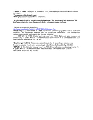 * Cooper, J. (1993) Estrategias de enseñanza. Guía para una mejor instrucción. México: Limusa.
Pp. 430-433.
* Fotocopias del texto de Cooper
* Triángulos de colores con letras o números.
* Archivo electrónico de formato-guía elaborado para dar seguimiento a la aplicación del
diseño de estrategias para el desarrollo de las adecuaciones curriculares.

* Ejemplo de video-reporte didáctico:
http://www.youtube.com/watch?v=vZdG7OSVu0E&feature=fvsr
*Díaz Barriga, F. y Hernández, G. (2002). “Evaluación formativa” y “¿Cómo hacer la evaluación
formativa?”, en Estrategias docentes para un aprendizaje significativo. Una interpretación
constructivista. México: McGraw-Hill. Pp. 239-331 y 336-337.
•
SEP (2011). “II.3.3. Evaluar para aprender”, en RIEB. Diplomado para maestros de
primaria: 3° y 4° grados. Módulo 1. Fundamentos de la Articulación de la Educación Básica. Guía
del Participante. Bloque dos. Pp. 134-142
* Díaz Barriga, F. (2006). “Hacia una evaluación auténtica de aprendizajes situados”, en
Enseñanza situada: vínculo entre la escuela y la vida. México: McGraw-Hill. Pp. 126-133
* SEP (2011). “II.3.3. Evaluar para aprender”, en RIEB. Diplomado para maestros de primaria: 3° y
4° grados. Módulo 1. Fundamentos de la Articulación de la Educación Básica. Guía del
Participante. Bloque dos. Pp. 161-167

 