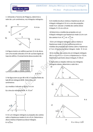 EXERCÍCIOS – Relações Métricas no triangulo retângulo
9ºs Anos Professora Rosana Quirino
1- Utilizando o Teorema de Pitágoras, determine o
valor de x ,em centímetros, nos triângulos retângulos:
R: 4 cm
R: 3 cm
2-A figura mostra um edifício que tem 15 m de altura,
com uma escada colocada a 8 m de sua base ligada ao
topo do edifício. O comprimento dessa escada é de:
R: 17 m
3- Na figura tem-se que AB ≅ BC e F é ponto médio do
lado BE do retângulo BCDE. Determine, em
centímetros:
a) a medida x indicada na figura. R: 6 cm
b) a área do retângulo BCDE. R: 72 cm2
4- Em um triângulo retângulo as projeções dos catetos
sobre a hipotenusa medem 6 cm e 8 cm. Determine a
altura relativa à hipotenusa desse triângulo.
R: √
5) A medida da altura relativa a hipotenusa de um
triângulo retângulo é 12 cm e uma das projeções
mede 9 cm. Calcular a medida dos catetos desse
triângulo. R: 15 cm e 20 cm
6) Determine a medida das projeções em um
triângulo retângulo cuja hipotenusa mede 12 cm e um
dos catetos 4 cm. R: e
7) Em um triângulo retângulo a altura relativa à
hipotenusa mede 12 cm e a diferença entre as
medidas das projeções dos catetos sobre a hipotenusa
é 7 cm. A hipotenusa desse triângulo mede: R: 11 cm
8) As medidas dos catetos de um triângulo retângulo
são ( x + 5) cm e ( x + 1) cm e a hipotenusa ( x + 9) cm.
Determine o perímetro desse triângulo. R: 48 cm
9- Aplicando as relações métricas nos triângulos
retângulos abaixo, determine o valor de x:
R: 3
R: 6
R
R: x = 8 e y = √
 