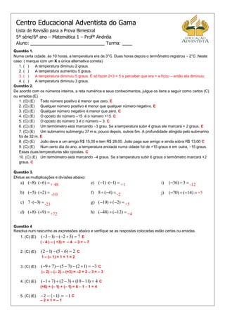 Centro Educacional Adventista do Gama
 Lista de Revisão para a Prova Bimestral
 5ª série/6º ano – Matemática 1 – Profª Andréia
 Aluno: ______________________________ Turma: ____
Questão 1.
Numa certa cidade, às 10 horas, a temperatura era de 3°C. Duas horas depois o termômetro registrou – 2°C .Neste
caso: ( marque com um X a única alternativa correta)
   1. ( )     A temperatura diminuiu 2 graus.
   2. ( )     A temperatura aumentou 5 graus.
   3. ( )     A temperatura diminuiu 5 graus. É só fazer 2+3 = 5 e perceber que era + e ficou – então ela diminuiu
   4. ( )     A temperatura diminuiu 3 graus.
Questão 2.
De acordo com os números inteiros, a reta numérica e seus conhecimentos, julgue os itens a seguir como certos (C)
ou errados (E).
   1. (C) (E)    Todo número positivo é menor que zero. E
   2. (C) (E)    Qualquer número positivo é menor que qualquer número negativo. E
   3. (C) (E)    Qualquer número negativo é menor que zero. C
   4. (C) (E)    O oposto do número –15 é o número +15. C
   5. (C) (E)    O oposto do número 3 é o número – 3. C
   6. (C) (E)    Um termômetro está marcando 3 grau. Se a temperatura subir 4 graus ele marcará + 2 graus. E
   7. (C) (E)    Um submarino submergiu 37 m e, pouco depois, outros 5m. A profundidade atingida pelo submarino
   foi de 32 m. E
   8. (C) (E)    João deve a um amigo R$ 15,00 e tem R$ 28,00. João paga sue amigo e ainda sobra R$ 13,00 C
   9. (C) (E)    Num certo dia do ano, a temperatura anotada numa cidade foi de +15 graus e em outra, 15 graus.
   Essas duas temperaturas são opostas. C
   10. (C) (E) Um termômetro está marcando 4 graus. Se a temperatura subir 6 graus o termômetro marcará +2
   graus. C

Questão 3.
Efetue as multiplicações e divisões abaixo:
    a) (8)  (6)  + 48                          e) (1)  (1)  +1                i)   (36)  3  -12

    b) (5)  (2)  -10                           f) 8  (4)  -2                   j)   (70)  (14)  +5

    c) 7  (3)  -21                              g) (10)  (2)  +5

    d) (8)  (9)  +72                           h) (48)  (12)  +4


Questão 4
Resolva num rascunho as expressões abaixo e verifique se as respostas colocadas estão certas ou erradas.
    1. (C) (E)    (3  1)  (2  5)  7 E
                 ( - 4 ) – ( +3) = – 4 – 3 = – 7

    2. (C) (E)   (2  1)  (5  6)  2 C
                 1 – (– 1) = 1 + 1 = 2

    3. (C) (E)   (9  7)  (5  7)  (2  1)  3 C
                 (– 2) – (– 2) – (+3) = –2 + 2 – 3 = – 3

    4. (C) (E)   (1  7)  (2  3)  (10  11)  4 C
                 (+6) + (– 1) + (– 1) = 6 – 1 – 1 = 4

    5. (C) (E)                      C
                 –2+1=–1
 