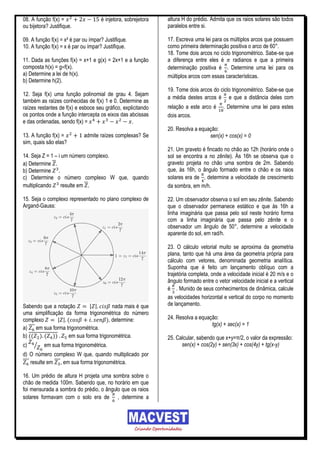 08. A função f(x) =                  é injetora, sobrejetora   altura H do prédio. Admita que os raios solares são todos
ou bijetora? Justifique.                                       paralelos entre si.

09. A função f(x) = x² é par ou ímpar? Justifique.             17. Escreva uma lei para os múltiplos arcos que possuem
10. A função f(x) = x é par ou ímpar? Justifique.              como primeira determinação positiva o arco de 60°.
                                                               18. Tome dois arcos no ciclo trigonométrico. Sabe-se que
11. Dada as funções f(x) = x+1 e g(x) = 2x+1 e a função        a diferença entre eles é      radianos e que a primeira
composta h(x) = g f(x).                                        determinação positiva é     Determine uma lei para os
a) Determine a lei de h(x).                                    múltiplos arcos com essas características.
b) Determine h(2).
                                                               19. Tome dois arcos do ciclo trigonométrico. Sabe-se que
12. Seja f(x) uma função polinomial de grau 4. Sejam
                                                               a média destes arcos é e que a distância deles com
também as raízes conhecidas de f(x) 1 e 0. Determine as
raízes restantes de f(x) e esboce seu gráfico, explicitando    relação a este arco é     . Determine uma lei para estes
os pontos onde a função intercepta os eixos das abcissas       dois arcos.
e das ordenadas, sendo f(x) =                      .
                                                               20. Resolva a equação:
13. A função f(x) =          admite raízes complexas? Se                         sen(x) + cos(x) = 0
sim, quais são elas?
                                                               21. Um graveto é fincado no chão ao 12h (horário onde o
14. Seja Z = 1 – i um número complexo.                         sol se encontra a no zênite). Ás 16h se observa que o
a) Determine                                                   graveto projeta no chão uma sombra de 2m. Sabendo
b) Determine                                                   que, às 16h, o ângulo formado entre o chão e os raios
c) Determine o número complexo W que, quando                   solares era de , determine a velocidade de crescimento
multiplicando     resulte em                                   da sombra, em m/h.

15. Seja o complexo representado no plano complexo de          22. Um observador observa o sol em seu zênite. Sabendo
Argand-Gauss:                                                  que o observador permanece estático e que às 16h a
                                                               linha imaginária que passa pelo sol neste horário forma
                                                               com a linha imaginária que passa pelo zênite e o
                                                               observador um ângulo de 50°, determine a velocidade
                                                               aparente do sol, em rad/h.

                                                               23. O cálculo vetorial muito se aproxima da geometria
                                                               plana, tanto que há uma área da geometria própria para
                                                               cálculo com vetores, denominada geometria analítica.
                                                               Suponha que é feito um lançamento oblíquo com a
                                                               trajetória completa, onde a velocidade inicial é 20 m/s e o
                                                               ângulo formado entre o vetor velocidade inicial e a vertical
                                                               é . Munido de seus conhecimentos de dinâmica, calcule
                                                               as velocidades horizontal e vertical do corpo no momento
Sabendo que a notação       | |        nada mais é que         de lançamento.
uma simplificação da forma trigonométrica do número
complexo       | |(                 ), determine:              24. Resolva a equação:
                                                                                  tg(x) + sec(x) = 1
a) em sua forma trigonométrica.
b) (( ) ( ))       em sua forma trigonométrica.                25. Calcular, sabendo que x+y=π/2, o valor da expressão:
c)   ⁄    em sua forma trigonométrica.                               sen(x) + cos(2y) + sen(3x) + cos(4y) + tg(x-y)
d) O número complexo W que, quando multiplicado por
   resulte em , em sua forma trigonométrica.

16. Um prédio de altura H projeta uma sombra sobre o
chão de medida 100m. Sabendo que, no horário em que
foi mensurada a sombra do prédio, o ângulo que os raios
solares formavam com o solo era de , determine a
 