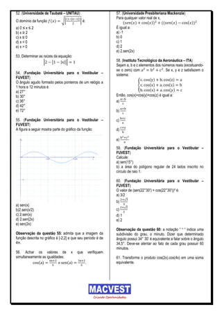 52. (Universidade de Taubaté – UNITAU)                              57. (Universidade Presbiteriana Mackenzie)
                                   (   |   |)                       Para qualquer valor real de x,
O domínio da função ( )       √[                ] é:                     (     ( )       ( ))      (( ( )      ( ))
a) 0 ≤ x ≤ 2                                                        É igual a:
b) x ≥ 2                                                            a) -1
c) x ≤ 0                                                            b) 0
d) x < 0                                                            c) 1
e) x > 0                                                            d) 2
                                                                    e) 2.sen(2x)
53. Determinar as raízes da equação:
                  |     |    | |||                                  58. (Instituto Tecnológico da Aeronáutica – ITA)
                                                                    Sejam a, b e c elementos dos números reais (excetuando-
                                                                    se o zero) com                 . Se x, y e z satisfazem o
54. (Fundação Universitária para o Vestibular –                     sistema:
FUVEST)                                                                                   ( )          ( )
O ângulo agudo formado pelos ponteiros de um relógio a
                                                                                   {      ( )          ( )
1 hora e 12 minutos é:
a) 27°                                                                                    ( )          ( )
b) 30°                                                              Então, cos(x)+cos(y)+cos(z) é igual a:
c) 36°                                                              a)
d) 42°
e) 72°                                                              b)

55. (Fundação Universitária para o Vestibular –                     c)
FUVEST)
A figura a seguir mostra parte do gráfico da função:                d)

                                                                    e)

                                                                    59. (Fundação Universitária para o Vestibular –
                                                                    FUVEST)
                                                                    Calcule:
                                                                    a) sen(15°)
                                                                    b) a área do polígono regular de 24 lados inscrito no
                                                                    círculo de raio 1.

                                                                    60. (Fundação Universitária para o Vestibular –
                                                                    FUVEST)
                                                                    O valor de (sen(22°30’) + cos(22°30’))² é:
                                                                    a) 3/2
                                                                           √
                                                                    b)
a) sen(x)
                                                                           √
b)2.sen(x/2)                                                        c)
c) 2.sen(x)                                                         d) 1
d) 2.sen(2x)                                                        e) 2
e) sen(2x)
                                                                    Observação da questão 60: a notação “ ‘ “ indica uma
Observação da questão 55: admita que a imagem da                    subdivisão do grau, o minuto. Dizer que determinado
função descrita no gráfico é [-2,2] e que seu período é de          ângulo possui 34° 30’ é equivalente a falar sobre o ângulo
4π.                                                                 34,5°. Deve-se atentar ao fato de cada grau possuir 60
                                                                    minutos.
56. Achar os valores de x                  que         verifiquem
simultaneamente as igualdades:                                      61. Transforme o produto cos(2x).cos(4x) em uma soma
             ( )               ( )                 .                equivalente.
 