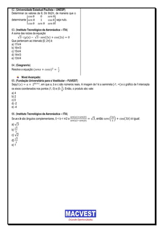 62. (Universidade Estadual Paulista – UNESP)
Determinar os valores de θ, 0≤ θ≤2π, de maneira que o

determinante |                        | seja nulo.


63. (Instituto Tecnológico da Aeronáutica – ITA)
A soma das raízes da equação
      √       ( ) √          ( )        ( )
Que pertencem ao intervalo [0; 2π] é:
a) 17π/4
b) 16π/3
c) 15π/4
d) 14π/3
e) 13π/4

64. (Cesgranrio)
Resolva a equação (               )       .

         Nível Avançado:
65. (Fundação Universitária para o Vestibular – FUVEST)
Seja ( )               , em que a, b e c são números reais. A imagem de f é a semirreta ]-1, ∞[ e o gráfico de f intercepta
os eixos coordenados nos pontos (1, 0) e (0-, ). Então, o produto abc vale:
a) 4
b) 2
c) 0
d) -2
e) -4

66. (Instituto Tecnológico da Aeronáutica – ITA)
                                                       ( )     ( )
Se a e b são ângulos complementares, 0 < b < π/2 e                    √ , então        ( )          (   ) é igual:
                                                       ( )     ( )
a) √
     √
b)
c) √
     √
d)
e) 1
 