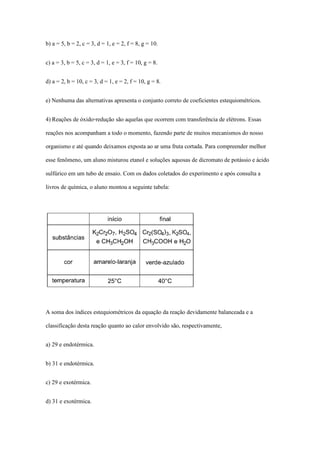 b) a = 5, b = 2, c = 3, d = 1, e = 2, f = 8, g = 10.
c) a = 3, b = 5, c = 3, d = 1, e = 3, f = 10, g = 8.
d) a = 2, b = 10, c = 3, d = 1, e = 2, f = 10, g = 8.
e) Nenhuma das alternativas apresenta o conjunto correto de coeficientes estequiométricos.
4) Reações de óxido-redução são aquelas que ocorrem com transferência de elétrons. Essas
reações nos acompanham a todo o momento, fazendo parte de muitos mecanismos do nosso
organismo e até quando deixamos exposta ao ar uma fruta cortada. Para compreender melhor
esse fenômeno, um aluno misturou etanol e soluções aquosas de dicromato de potássio e ácido
sulfúrico em um tubo de ensaio. Com os dados coletados do experimento e após consulta a
livros de química, o aluno montou a seguinte tabela:
A soma dos índices estequiométricos da equação da reação devidamente balanceada e a
classificação desta reação quanto ao calor envolvido são, respectivamente,
a) 29 e endotérmica.
b) 31 e endotérmica.
c) 29 e exotérmica.
d) 31 e exotérmica.
 