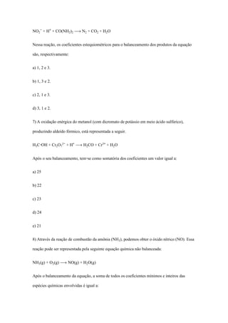 NO‚­ + H® + CO(NH‚)‚ ë N‚ + CO‚ + H‚O
Nessa reação, os coeficientes estequiométricos para o balanceamento dos produtos da equação
são, respectivamente:
a) 1, 2 e 3.
b) 1, 3 e 2.
c) 2, 1 e 3.
d) 3, 1 e 2.
7) A oxidação enérgica do metanol (com dicromato de potássio em meio ácido sulfúrico),
produzindo aldeído fórmico, está representada a seguir.
HƒC-OH + Cr‚O‡£­ + H® ë H‚CO + Cr¤® + H‚O
Após o seu balanceamento, tem-se como somatória dos coeficientes um valor igual a:
a) 25
b) 22
c) 23
d) 24
e) 21
8) Através da reação de combustão da amônia (NHƒ), podemos obter o óxido nítrico (NO). Essa
reação pode ser representada pela seguinte equação química não balanceada:
NHƒ(g) + O‚(g) ë NO(g) + H‚O(g)
Após o balanceamento da equação, a soma de todos os coeficientes mínimos e inteiros das
espécies químicas envolvidas é igual a:
 