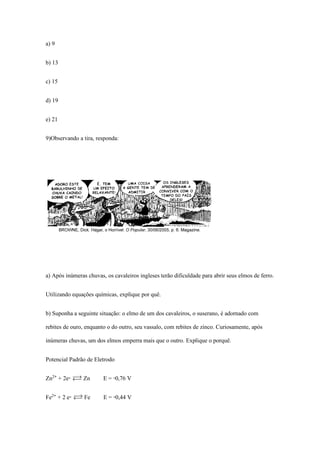 a) 9
b) 13
c) 15
d) 19
e) 21
9)Observando a tira, responda:
a) Após inúmeras chuvas, os cavaleiros ingleses terão dificuldade para abrir seus elmos de ferro.
Utilizando equações químicas, explique por quê.
b) Suponha a seguinte situação: o elmo de um dos cavaleiros, o suserano, é adornado com
rebites de ouro, enquanto o do outro, seu vassalo, com rebites de zinco. Curiosamente, após
inúmeras chuvas, um dos elmos emperra mais que o outro. Explique o porquê.
Potencial Padrão de Eletrodo
Zn£® + 2e- Ï Zn E = -0,76 V
Fe£® + 2 e- Ï Fe E = -0,44 V
 