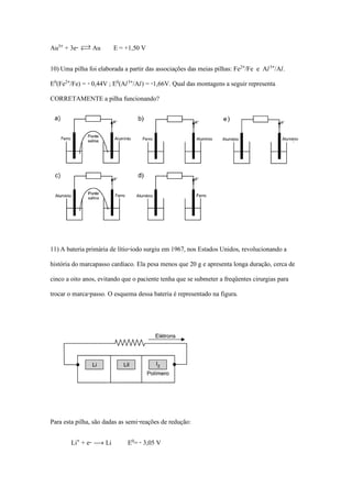 Au¤® + 3e- Ï Au E = +1,50 V
10) Uma pilha foi elaborada a partir das associações das meias pilhas: Fe£®/Fe e AØ¤®/AØ.
E¡(Fe£®/Fe) = - 0,44V ; E¡(AØ¤®/AØ) = -1,66V. Qual das montagens a seguir representa
CORRETAMENTE a pilha funcionando?
11) A bateria primária de lítio-iodo surgiu em 1967, nos Estados Unidos, revolucionando a
história do marcapasso cardíaco. Ela pesa menos que 20 g e apresenta longa duração, cerca de
cinco a oito anos, evitando que o paciente tenha que se submeter a freqüentes cirurgias para
trocar o marca-passo. O esquema dessa bateria é representado na figura.
Para esta pilha, são dadas as semi-reações de redução:
Li® + e- ë Li E¡= - 3,05 V
 