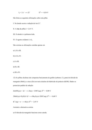I‚ + 2 e­ ë 2I­ E¡ = + 0,54 V
São feitas as seguintes afirmações sobre esta pilha:
I. No ânodo ocorre a redução do íon Li®.
II. A ddp da pilha é + 2,51 V.
III. O cátodo é o polímero/iodo.
IV. O agente oxidante é o I‚.
São corretas as afirmações contidas apenas em
a) I, II e III.
b) I, II e IV.
c) I e III.
d) II e III.
e) III e IV.
12) As pilhas alcalinas são compostas basicamente de grafite (carbono, C), pasta de dióxido de
manganês (MnO‚) e zinco (Zn) em meio alcalino de hidróxido de potássio (KOH). Dados os
potenciais padrão de redução:
Zn(OH)‚(s) + 2e­ ë Zn(s) + 2OH­(aq); E¡ = - 0,90 V
2MnO‚(s)+H‚O(Ø)+2e­ë Mn‚Oƒ(s)+2OH­(aq); E¡ = + 0,60 V
K® (aq) + e- ë K(s); E¡ = - 2,93 V
Assinale a alternativa correta.
a) O dióxido de manganês funciona como catodo.
 
