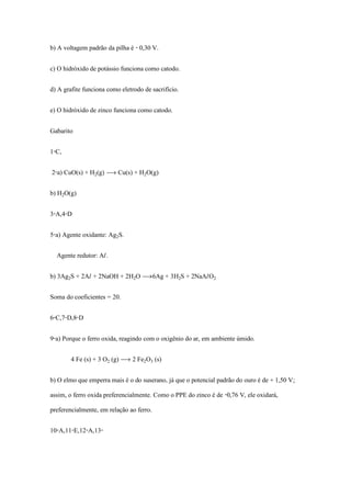 b) A voltagem padrão da pilha é - 0,30 V.
c) O hidróxido de potássio funciona como catodo.
d) A grafite funciona como eletrodo de sacrifício.
e) O hidróxido de zinco funciona como catodo.
Gabarito
1-C,
2-a) CuO(s) + H‚(g) ë Cu(s) + H‚O(g)
b) H‚O(g)
3-A,4-D
5-a) Agente oxidante: Ag‚S.
Agente redutor: AØ.
b) 3Ag‚S + 2AØ + 2NaOH + 2H‚O ë6Ag + 3H‚S + 2NaAØO‚
Soma do coeficientes = 20.
6-C,7-D,8-D
9-a) Porque o ferro oxida, reagindo com o oxigênio do ar, em ambiente úmido.
4 Fe (s) + 3 O‚ (g) ë 2 Fe‚Oƒ (s)
b) O elmo que emperra mais é o do suserano, já que o potencial padrão do ouro é de + 1,50 V;
assim, o ferro oxida preferencialmente. Como o PPE do zinco é de -0,76 V, ele oxidará,
preferencialmente, em relação ao ferro.
10-A,11-E,12-A,13-
 