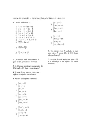 LISTA DE REVISÃO – INTRODUÇÃO AO CÁLCULO – PARTE 1
1. Calcule o valor de x:
a) 4𝑥 − 1 = 3( 𝑥 − 1)
b) 3( 𝑥 − 2) = 2𝑥 − 4
c) 2( 𝑥 − 1) = 3𝑥 + 4
d) 3( 𝑥 − 1) − 7 = 15
e) 7( 𝑥 − 4) = 2𝑥 − 3
f) 3( 𝑥 − 2) = 4(3 − 𝑥)
g) 3(3𝑥 − 1) = 2(3𝑥 + 2)
h)
8𝑥−1
2
− 2𝑥 = 3
i)
2𝑥−7
5
=
𝑥+2
3
j)
5𝑥
2
= 2𝑥 +
𝑥−2
3
2. Um número mais a sua metade é
igual a 150. Qual é esse número?
3. O dobro de um número aumentado de
15 é igual a 49. Qual é esse número?
4. A soma de um número com o seu
triplo é 48. Qual é esse número?
5. Resolva os seguintes sistemas:
a)





3
11
yx
yx
b)





9
1
yx
yx
c)





74
16
yx
yx
d)





482
202
yx
yx
e)





235
1632
yx
yx
f)





4211
03
yx
yx
g)





42
53
yx
yx
h)





52
2133
yx
yx
i)





1632
3
yx
yx
j)





2210
55
yx
yx
6. Um número tem 4 unidades a mais
que outro. A soma deles é 150. Quais
são os números?
7. A soma de dois números é igual a 37
e a diferença é 13. Quais são esses
números?
 