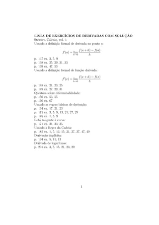 LISTA DE EXERCÍCIOS DE DERIVADAS COM SOLUÇÃO
Stewart, Cálculo, vol. 1
Usando a definição formal de derivada no ponto a:
f0
(a) = lim
h→0
f(a + h) − f(a)
h
p. 137 ex. 3, 5, 9
p. 138 ex. 25, 29, 31, 33
p. 139 ex. 47, 53
Usando a definição formal de função derivada:
f0
(x) = lim
h→0
f(x + h) − f(x)
h
p. 148 ex. 21, 23, 25
p. 149 ex. 27, 29, 31
Questões sobre diferenciabilidade:
p. 150 ex. 53, 55
p. 166 ex. 67
Usando as regras básicas de derivação:
p. 164 ex. 17, 21, 23
p. 171 ex. 3, 5, 9, 13, 21, 27, 29
p. 178 ex. 1, 5, 9
Reta tangente à curva:
p. 171 ex. 31, 33, 35
Usando a Regra da Cadeia:
p. 185 ex. 1, 5, 13, 15, 21, 27, 37, 47, 49
Derivação implı́cita:
p. 194 ex. 5, 11, 13
Derivada de logarı́tmos:
p. 201 ex. 3, 5, 15, 21, 23, 29
1
 