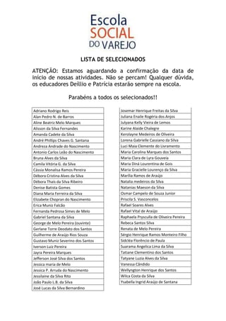 LISTA DE SELECIONADOS

ATENÇÃO: Estamos aguardando a confirmação da data de
início de nossas atividades. Não se percam! Qualquer dúvida,
os educadores Deíllio e Patrícia estarão sempre na escola.

                   Parabéns a todos os selecionados!!

Adriano Rodrigo Reis                  Josemar Henrique Freitas da Silva
Alan Pedro N. de Barros               Juliana Enaile Rogéria dos Anjos
Aline Beatriz Melo Marques            Julyana Kelly Vieira de Lemos
Alisson da Silva Fernandes            Karine Alaide Chalegre
Amanda Cadete da Silva                Kerolayne Medeiros de Oliveira
André Phillips Chaves G. Santana      Lorena Gabrielle Cassiano da Silva
Andreza Andrade do Nascimento         Luci Maia Clemente do Livramento
Antonio Carlos Leão do Nascimento     Maria Carolina Marques dos Santos
Bruna Alves da Silva                  Maria Clara de Lyra Gouveia
Camila Vitória G. da Silva            Maria Diná Lourentina de Gois
Cássia Monalisa Ramos Pereira         Maria Gracielle Lourenço da Silva
Débora Cristina Alves da Silva        Marília Ramos de Araújo
Débora Thaís da Silva Ribeiro         Natalia medeiros da Silva
Denise Batista Gomes                  Natanias Maeson da Silva
Diana Maria Ferreira da Silva         Osmar Campelo de Souza Junior
Elizabete Chopran do Nascimento       Priscila S. Vasconcelos
Erica Muniz Falcão                    Rafael Soares Alves
Fernanda Pedrosa Simes de Melo        Rafael Vital de Araújo
Gabriel Santana da Silva              Raphaela Prysculla de Oliveira Pereira
George de Melo Pereira (ouvinte)      Rebeca Santos Silva
Gerlane Torre Deodato dos Santos      Renata de Melo Pereira
Guilherme de Araújo Rios Souza        Sérgio Henrique Ramos Monteiro Filho
Gustavo Muniz Severino dos Santos     Sidcléa Florêncio de Paula
Iverson Luiz Pereira                  Suarama Angelica Lima da Silva
Jayra Pereira Marques                 Tatiane Clementino dos Santos
Jefferson José Silva dos Santos       Tatyane Luzia Alves da Silva
Jessica maria de Melo                 Vanessa Cândido
Jessica P. Arruda do Nascimento       Wellyngton Henrique dos Santos
Jessilaine da Silva Rito              Wilca Costa da Silva
João Paulo L.B. da Silva              Ysabella Ingrid Araújo de Santana
José Lucas da Silva Bernardino
 