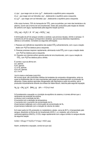c) OH− , que reage com os íons Ca2+ , deslocando o equilíbrio para a esquerda.
d) H+ , que reage com as hidroxilas OH− , deslocando o equilíbrio para a esquerda.
e) Ca2+ , que reage com as hidroxilas OH− , deslocando o equilíbrio para a esquerda.
4.No corpo humano, 70% do transporte de CO2 para os pulmões, por meio das hemácias e do
plasma, ocorre sob a forma de íons bicarbonato. Estes são produzidos pela reação do dióxido
de carbono com água, representada pela seguinte reação química:

CO2 ( aq) + H2O ( l ) € H+ ( aq ) + HCO3 − ( aq )
A diminuição do pH do sangue constitui a acidose, que provoca náusea, vômito e cansaço. O
aumento do pH do sangue corresponde à alcalose, que provoca distúrbios respiratórios,
cãibras e convulsões. Considere as seguintes afirmações:
I. Pessoas com deficiência respiratória não exalam CO2 suficientemente, com o que a reação
deste com H2O se desloca para a esquerda.
II. Pessoas ansiosas respiram rapidamente, eliminando muito CO2 com o que a reação deste
com H2O se desloca para a esquerda.
III. Pessoas com diarreia sofrem grande perda de íons bicarbonato, com o que a reação do
CO2 com H2O se desloca para a direita.
É correto o que se afirma em:
a) I, apenas.
b) III, apenas.
c) I e III, apenas.
d) II e III, apenas.
e) I, II e III.
TEXTO PARA A PRÓXIMA QUESTÃO:

No mundo atual, são produzidas milhões de toneladas de compostos nitrogenados, entre os
quais os fertilizantes são os mais importantes pelo papel que desempenham na produção de
alimentos. Esses adubos agrícolas nitrogenados são fabricados a partir da amônia, que é
produzida industrialmente através da síntese de Haber-Bosch, descrita pela seguinte equação:

N2 ( g ) + 3H2 ( g ) € 2NH3 ( g ) ΔH = −113 kJ / mol

5.Considerando a equação e a condição de equilíbrio do sistema, é correto afirmar que o
rendimento da produção de amônia
a) diminui com a remoção de NH3.
b) aumenta com a elevação da temperatura.
c) aumenta com o aumento da concentração de H2.
d) permanece inalterado com a diminuição da concentração de N2.
e) permanece inalterado com a redução do volume do reator.
6.A maior parte do CO2 produzido no metabolismo celular, cerca de 80 %, é transportada pelo
sangue, dissolvido na forma de íon bicarbonato (HCO 3−), e o restante, sob a forma de
carboxiemoglobina (HbCO2). O CO2 reage rapidamente com a água contida no sangue através
da seguinte reação:
H2O(l) + CO2(g)

H2CO3

H+(aq) + HCO−3(aq)

Assim, analisando a equação, conclui-se que o(a)

 