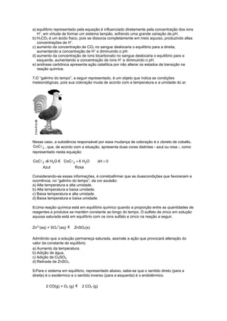 a) equilíbrio representado pela equação é influenciado diretamente pela concentração dos íons
H+, em virtude de formar um sistema tampão, sofrendo uma grande variação de pH.
b) H2CO3 é um ácido fraco, pois se dissocia completamente em meio aquoso, produzindo altas
concentrações de H+.
c) aumento da concentração de CO2 no sangue deslocaria o equilíbrio para a direita,
aumentando a concentração de H+ e diminuindo o pH.
d) aumento da concentração de íons bicarbonato no sangue deslocaria o equilíbrio para a
esquerda, aumentando a concentração de íons H+ e diminuindo o pH.
e) anidrase carbônica apresenta ação catalítica por não alterar os estados de transição na
reação química.
7.O “galinho do tempo”, a seguir representado, é um objeto que indica as condições
meteorológicas, pois sua coloração muda de acordo com a temperatura e a umidade do ar.

Nesse caso, a substância responsável por essa mudança de coloração é o cloreto de cobalto,
CoCl 2 , que, de acordo com a situação, apresenta duas cores distintas - azul ou rosa -, como
representado nesta equação:

CoCl 2 ×6 H2O € CoCl 2 + 6 H2O
Azul

∆H > 0

Rosa

Considerando-se essas informações, é corretoafirmar que as duascondições que favorecem a
ocorrência, no “galinho do tempo”, da cor azulsão:
a) Alta temperatura e alta umidade.
b) Alta temperatura e baixa umidade.
c) Baixa temperatura e alta umidade.
d) Baixa temperatura e baixa umidade.
8.Uma reação química está em equilíbrio químico quando a proporção entre as quantidades de
reagentes e produtos se mantém constante ao longo do tempo. O sulfato de zinco em solução
aquosa saturada está em equilíbrio com os íons sulfato e zinco na reação a seguir.
Zn2+(aq) + SO42-(aq) €

ZnSO4(s)

Admitindo que a solução permaneça saturada, assinale a ação que provocará alteração do
valor da constante de equilíbrio.
a) Aumento da temperatura.
b) Adição de água.
c) Adição de CuSO4.
d) Retirada de ZnSO4.
9.Para o sistema em equilíbrio, representado abaixo, sabe-se que o sentido direto (para a
direita) é o exotérmico e o sentido inverso (para a esquerda) é o endotérmico.
2 CO(g) + O2 (g) €

2 CO2 (g)

 