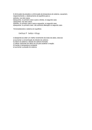 A diminuição da pressão e a diminuição da temperatura do sistema, causariam,
respectivamente, o deslocamento do equilíbrio para a
a)direita, nos dois casos.
b)esquerda, no primeiro caso e para a direita, no segundo caso.
c)esquerda, nos dois casos.
d)direita, no primeiro caso e para a esquerda, no segundo caso.
e)esquerda, no primeiro caso, não sofrendo alteração no segundo caso.
10.Considerando o sistema em equilíbrio:
CaCO3(s) € CaO(s) + CO2(g)
e desejando-se obter um melhor rendimento de óxido de cálcio, deve-se
a) aumentar a concentração de dióxido de carbono.
b) retirar do sistema o dióxido de carbono formado.
c) utilizar carbonato de cálcio em pó para acelerar a reação.
d) manter a temperatura constante.
e) aumentar a pressão do sistema.

 
