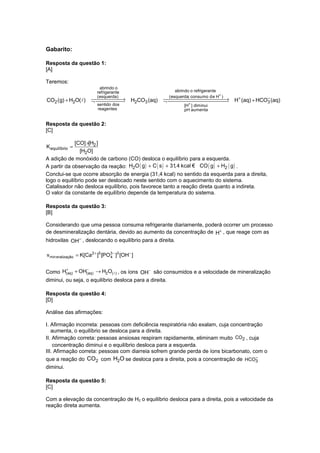 Gabarito:
Resposta da questão 1:
[A]
Teremos:

CO2 (g) + H2O( l)

abrindo o
refrigerante
(esquerda)


→
¬  H2CO3 (aq)

sentido dos
reagentes

abrindo o refrigerante
(esquerda; consumo de H+ )

+
−
→
¬  H (aq) + HCO3 (aq)
+
[H ] diminui
pH aumenta

Resposta da questão 2:
[C]
[CO] ×[H2 ]
[H2O]
A adição de monóxido de carbono (CO) desloca o equilíbrio para a esquerda.
A partir da observação da reação: H2O ( g ) + C ( s ) + 31,4 kcal € CO ( g ) + H2 ( g ) .
Conclui-se que ocorre absorção de energia (31,4 kcal) no sentido da esquerda para a direita,
logo o equilíbrio pode ser deslocado neste sentido com o aquecimento do sistema.
Catalisador não desloca equilíbrio, pois favorece tanto a reação direta quanto a indireta.
O valor da constante de equilíbrio depende da temperatura do sistema.
K equilíbrio =

Resposta da questão 3:
[B]
Considerando que uma pessoa consuma refrigerante diariamente, poderá ocorrer um processo
de desmineralização dentária, devido ao aumento da concentração de H+ , que reage com as
hidroxilas OH− , deslocando o equilíbrio para a direita.
v min eralização = K[Ca2 + ]5 [PO3 − ]3 [OH− ]
4
+
−
Como H(aq) + OH(aq) → H2O( l ) , os íons OH− são consumidos e a velocidade de mineralização
diminui, ou seja, o equilíbrio desloca para a direita.

Resposta da questão 4:
[D]
Análise das afirmações:
I. Afirmação incorreta: pessoas com deficiência respiratória não exalam, cuja concentração
aumenta, o equilíbrio se desloca para a direita.
II. Afirmação correta: pessoas ansiosas respiram rapidamente, eliminam muito CO2 , cuja
concentração diminui e o equilíbrio desloca para a esquerda.
III. Afirmação correta: pessoas com diarreia sofrem grande perda de íons bicarbonato, com o
−
que a reação do CO2 com H2O se desloca para a direita, pois a concentração de HCO3
diminui.
Resposta da questão 5:
[C]
Com a elevação da concentração de H2 o equilíbrio desloca para a direita, pois a velocidade da
reação direta aumenta.

 