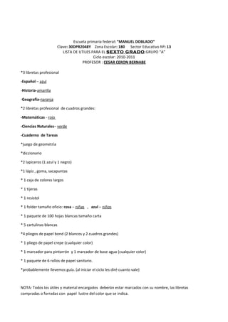 Escuela primaria federal: ”MANUEL DOBLADO”
Clave: 30DPR2048Y Zona Escolar: 180 Sector Educativo Nº: 13
LISTA DE UTILES PARA EL SEXTO GRADO GRUPO “A”
Ciclo escolar: 2010-2011
PROFESOR : CESAR CERON BERNABE
*3 libretas profesional
-Español – azul
-Historia-amarilla
-Geografía-naranja
*2 libretas profesional de cuadros grandes:
-Matemáticas - rojo
-Ciencias Naturales– verde
-Cuaderno de Tareas
*juego de geometría
*diccionario
*2 lapiceros (1 azul y 1 negro)
*1 lápiz , goma, sacapuntas
* 1 caja de colores largos
* 1 tijeras
* 1 resistol
* 1 folder tamaño oficio: rosa – niñas , azul – niños
* 1 paquete de 100 hojas blancas tamaño carta
* 5 cartulinas blancas
*4 pliegos de papel bond (2 blancos y 2 cuadros grandes)
* 1 pliego de papel crepe (cualquier color)
* 1 marcador para pintarrón y 1 marcador de base agua (cualquier color)
* 1 paquete de 6 rollos de papel sanitario.
*probablemente llevemos guía. (al iniciar el ciclo les diré cuanto vale)
NOTA: Todos los útiles y material encargados deberán estar marcados con su nombre, las libretas
compradas o forradas con papel lustre del color que se indica.