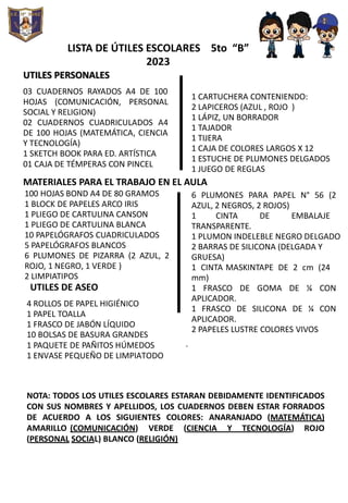 LISTA DE ÚTILES ESCOLARES 5to “B”
2023
UTILES PERSONALES
03 CUADERNOS RAYADOS A4 DE 100
HOJAS (COMUNICACIÓN, PERSONAL
SOCIAL Y RELIGION)
02 CUADERNOS CUADRICULADOS A4
DE 100 HOJAS (MATEMÁTICA, CIENCIA
Y TECNOLOGÍA)
1 SKETCH BOOK PARA ED. ARTÍSTICA
01 CAJA DE TÉMPERAS CON PINCEL
1 CARTUCHERA CONTENIENDO:
2 LAPICEROS (AZUL , ROJO )
1 LÁPIZ, UN BORRADOR
1 TAJADOR
1 TIJERA
1 CAJA DE COLORES LARGOS X 12
1 ESTUCHE DE PLUMONES DELGADOS
1 JUEGO DE REGLAS
MATERIALES PARA EL TRABAJO EN EL AULA
100 HOJAS BOND A4 DE 80 GRAMOS
1 BLOCK DE PAPELES ARCO IRIS
1 PLIEGO DE CARTULINA CANSON
1 PLIEGO DE CARTULINA BLANCA
10 PAPELÓGRAFOS CUADRICULADOS
5 PAPELÓGRAFOS BLANCOS
6 PLUMONES DE PIZARRA (2 AZUL, 2
ROJO, 1 NEGRO, 1 VERDE )
2 LIMPIATIPOS
UTILES DE ASEO
4 ROLLOS DE PAPEL HIGIÉNICO
1 PAPEL TOALLA
1 FRASCO DE JABÓN LÍQUIDO
10 BOLSAS DE BASURA GRANDES
1 PAQUETE DE PAÑITOS HÚMEDOS
1 ENVASE PEQUEÑO DE LIMPIATODO
6 PLUMONES PARA PAPEL N° 56 (2
AZUL, 2 NEGROS, 2 ROJOS)
1 CINTA DE EMBALAJE
TRANSPARENTE.
1 PLUMON INDELEBLE NEGRO DELGADO
2 BARRAS DE SILICONA (DELGADA Y
GRUESA)
1 CINTA MASKINTAPE DE 2 cm (24
mm)
1 FRASCO DE GOMA DE ¼ CON
APLICADOR.
1 FRASCO DE SILICONA DE ¼ CON
APLICADOR.
2 PAPELES LUSTRE COLORES VIVOS
.
NOTA: TODOS LOS UTILES ESCOLARES ESTARAN DEBIDAMENTE IDENTIFICADOS
CON SUS NOMBRES Y APELLIDOS, LOS CUADERNOS DEBEN ESTAR FORRADOS
DE ACUERDO A LOS SIGUIENTES COLORES: ANARANJADO (MATEMÁTICA)
AMARILLO (COMUNICACIÓN) VERDE (CIENCIA Y TECNOLOGÍA) ROJO
(PERSONAL SOCIAL) BLANCO (RELIGIÓN)
 