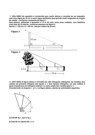 1. (Ufla 2006) Um aparelho é construido para medir alturas e consiste de um esquadro
com uma régua de 10 cm e outra régua deslizante que permite medir tangentes do angulo
de visada ‘, conforme o esquema da figura 1.
Uma pessoa, utilizando o aparelho a 1,5 m do solo, toma duas medidas, com distância
entre elas de 10 metros, conforme esquema da figura 2.
Sendo l1 = 30 cm e l2 = 20 cm, calcule a altura da árvore.
2. (Ufrn 2004) A figura abaixo é formada por três triângulos retângulos. As medidas dos
catetos do primeiro triângulo são iguais a 1. Nos demais triângulos, um dos catetos é
igual à hipotenusa do triângulo anterior e o outro cateto tem medida igual a 1.
Considerando os ângulos ∝	, ࢼ	ࢋ	ࢽ	na figura abaixo, atenda às solicitações seguintes.
a) Calcule tg ∝, tg ࢼ e tg ࢽ.
b) Calcule os valores de ∝ e ࢽ.
 