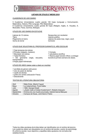 Todos los útiles escolares de la lista deben ser identificados con el nombre del alumno.
Los cuadernos deben ser etiquetados con el nombre del escolar y sector de aprendizaje.
El uniforme escolar, buzo deportivo y zapatillas debe ajustarse a la normativa del
establecimiento.
LISTADO DE ÚTILES 2º MEDIO 2018
CUADERNOS DE USO DIARIO
5 Cuadernos Universitarios cuadro grande 100 hojas (Lenguaje y Comunicación,
Matemática, Historia, PSU Lenguaje, PSU Matemática)
8 Cuadernos Universitarios cuadro grande 80 hojas (Religión, Inglés, A. Visuales, A.
Musicales, Física, Química, Biología)
UTILES DE USO DIARIO EN ESTUCHE
Lápices de 12 colores
Tijera
Pegamento en barra
Goma de borrar
Sacapuntas con recolector
Lápices grafitos
Lápices de pasta (rojo, negro, azul)
Corrector
UTILES QUE SOLICITARA EL PROFESOR DURANTE EL AÑO ESCOLAR
1 Caja temperas de colores
2 Pinceles (delgado, mediano)
1 Mezclador de colores
1 Tabla Periódica
1 Set geometría (regla, escuadra,
transportador)
5 Hojas papel milimetrado
1 Compás
1 calculadora científica
1 Resma papel tamaño Oficio a entregar
durante la primera semana de clases.
UTILES DE ASEO (deben estar a diario en mochila)
1 servilleta de género (almuerzo)
1 tubo de pasta de dientes
1 cepillo de dientes
1 polera de cambio (educación Física)
1 Desodorante
TEXTOS DE LITERATURA OBLIGATORIA
Abril Mala Onda, Alberto Fuguet
Mayo La metamorfosis, Franz Kafka
Julio 1984, George Orwell
Agosto ¿Quién mató a Cristian Kustermann?, Roberto Ampuero
Septiembre Crónica de una muerte anunciada, Gabriel García Márquez
Octubre Campos de fresas, Jordi Sierra I Fabra
 