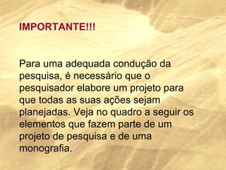 IMPORTANTE!!! Para uma adequada condução da pesquisa, é necessário que o pesquisador elabore um projeto para que todas as suas ações sejam planejadas. Veja no quadro a seguir os elementos que fazem parte de um projeto de pesquisa e de uma monografia. 