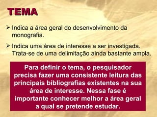 TEMA Indica a área geral do desenvolvimento da monografia. Indica uma área de interesse a ser investigada. Trata-se de uma delimitação ainda bastante ampla. Para definir o tema, o pesquisador precisa fazer uma consistente leitura das principais bibliografias existentes na sua área de interesse. Nessa fase é importante conhecer melhor a área geral a qual se pretende estudar. 