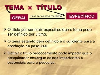 TEMA  x   TÍTULO O título por ser mais específico que o tema pode ser definido por último. O tema estando bem definido é o suficiente para a condução da pesquisa. Definir o título precocemente pode impedir que o pesquisador enxergue coisas importantes e essenciais para a pesquisa. GERAL ESPECÍFICO Deve ser deixado por último 