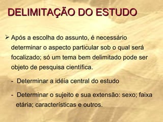 DELIMITAÇÃO DO ESTUDO Após a escolha do assunto, é necessário determinar o aspecto particular sob o qual será focalizado; só um tema bem delimitado pode ser objeto de pesquisa científica. -  Determinar a idéia central do estudo -  Determinar o sujeito e sua extensão: sexo; faixa  etária; características e outros. 
