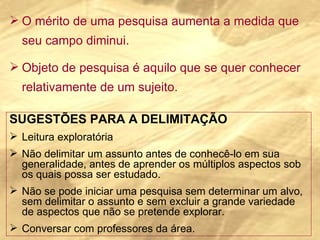 O mérito de uma pesquisa aumenta a medida que seu campo diminui. Objeto de pesquisa é aquilo que se quer conhecer relativamente de um sujeito. SUGESTÕES PARA A DELIMITAÇÃO Leitura exploratória Não delimitar um assunto antes de conhecê-lo em sua generalidade, antes de aprender os múltiplos aspectos sob os quais possa ser estudado. Não se pode iniciar uma pesquisa sem determinar um alvo, sem delimitar o assunto e sem excluir a grande variedade de aspectos que não se pretende explorar. Conversar com professores da área. 