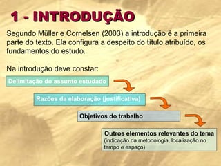 1 - INTRODUÇÃO Segundo Müller e Cornelsen (2003) a introdução é a primeira parte do texto. Ela configura a despeito do título atribuído, os fundamentos do estudo.    Na introdução deve constar:  Delimitação do assunto estudado Razões da elaboração (justificativa) Objetivos do trabalho Outros elementos relevantes do tema (indicação da metodologia, localização no tempo e espaço) 