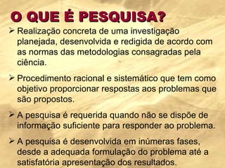 O QUE É PESQUISA? Realização concreta de uma investigação planejada, desenvolvida e redigida de acordo com as normas das metodologias consagradas pela ciência. Procedimento racional e sistemático que tem como objetivo proporcionar respostas aos problemas que são propostos.  A pesquisa é requerida quando não se dispõe de informação suficiente para responder ao problema.  A pesquisa é desenvolvida em inúmeras fases, desde a adequada formulação do problema até a satisfatória apresentação dos resultados. 