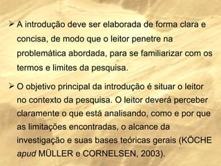 A introdução deve ser elaborada de forma clara e concisa, de modo que o leitor penetre na problemática abordada, para se familiarizar com os termos e limites da pesquisa. O objetivo principal da introdução é situar o leitor no contexto da pesquisa. O leitor deverá perceber claramente o que está analisando, como e por que as limitações encontradas, o alcance da investigação e suas bases teóricas gerais (KÖCHE  apud  MÜLLER e CORNELSEN, 2003). 