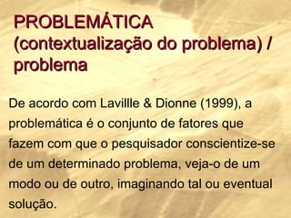 PROBLEMÁTICA (contextualização do problema) / problema De acordo com Lavillle & Dionne (1999), a problemática é o conjunto de fatores que fazem com que o pesquisador conscientize-se de um determinado problema, veja-o de um modo ou de outro, imaginando tal ou eventual solução.   