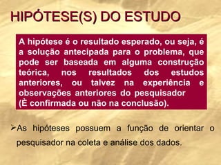 HIPÓTESE(S) DO ESTUDO A hipótese é o resultado esperado, ou seja, é a solução antecipada para o problema, que pode ser baseada em alguma construção teórica, nos resultados dos estudos anteriores, ou talvez na experiência e observações anteriores do pesquisador  (È confirmada ou não na conclusão). As hipóteses possuem a função de orientar o pesquisador na coleta e análise dos dados.  