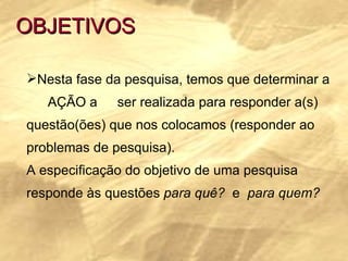 OBJETIVOS Nesta fase da pesquisa, temos que determinar a  AÇÃO a  ser realizada para responder a(s)  questão(ões) que nos colocamos (responder ao  problemas de pesquisa). A especificação do objetivo de uma pesquisa  responde às questões  para quê?  e  para quem?     
