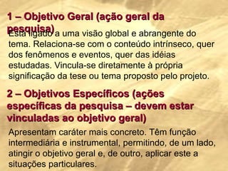 1 – Objetivo Geral (ação geral da pesquisa) Está ligado a uma visão global e abrangente do tema. Relaciona-se com o conteúdo intrínseco, quer dos fenômenos e eventos, quer das idéias estudadas. Vincula-se diretamente à própria significação da tese ou tema proposto pelo projeto. 2 – Objetivos Específicos (ações específicas da pesquisa – devem estar vinculadas ao objetivo geral) Apresentam caráter mais concreto. Têm função intermediária e instrumental, permitindo, de um lado, atingir o objetivo geral e, de outro, aplicar este a situações particulares. 