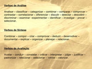 Verbos de Análise   Analisar – classificar – categorizar – combinar – comparar – comprovar – contrastar – correlacionar – diferenciar – discutir – detectar – descobrir – discriminar – examinar –experimentar – identificar – investigar – provar – selecionar.     Verbos de Síntese   Combinar – compor – criar – comprovar – deduzir – desenvolver – documentar – explicar – organizar – planejar – relacionar.     Verbos de Avaliação   Avaliar – concluir – constatar – criticar – interpretar – julgar – justificar – padronizar – relacionar – selecionar – validar – valorizar. 