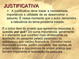 JUSTIFICATIVA A justificativa deve trazer a necessidade,  importância e utilidade de se desenvolver o  assunto. É nesse momento que o autor demonstra  a relevância do tema-problema tratado.  É o único item do projeto que apresenta respostas à questão  por quê ?  De suma importância, geralmente é o elemento que contribui mais diretamente na aceitação da pesquisa pela(s) pessoa(s) ou entidade(s) que vai(ão) financiá-la. Constitui numa exposição sucinta, porém completa, das razões de ordem teórica e dos motivos de ordem prática que tornam importante a realização da pesquisa.  