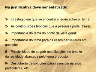 Na justificativa deve ser enfatizado:     1-   O  estágio em que se encontra a teoria sobre o  tema; 2-   As contribuições teóricas que a pesquisa pode  trazer; 3-   Importância do tema do ponto de vista geral; 4-   Importância do tema para os casos particulares  em  questão; 5-   Possibilidade de sugerir modificações no âmbito  da realidade abarcada pelo tema proposto; 6-   Descoberta de soluções para casos gerais e/ou  particulares, etc. 