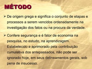 MÉTODO De origem grega e significa o conjunto de etapas e processos a serem vencidos ordenadamente na investigação dos fatos ou na procura da verdade. Confere segurança e é fator de economia na pesquisa, no estudo, na aprendizagem. Estabelecido e aprimorado pela contribuição cumulativa dos antepassados, não pode ser ignorado hoje, em seus delineamentos gerais, sob pena de insucesso. 