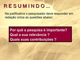 R E S U M I N D O ... Na justificativa o pesquisador deve responder em redação única as questões abaixo: Por quê a pesquisa é importante? Qual a sua relevância ? Quais suas contribuições ? 