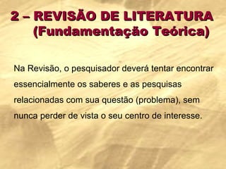 2 – REVISÃO DE LITERATURA  (Fundamentação Teórica) Na Revisão, o pesquisador deverá tentar encontrar essencialmente os saberes e as pesquisas relacionadas com sua questão (problema), sem nunca perder de vista o seu centro de interesse.  
