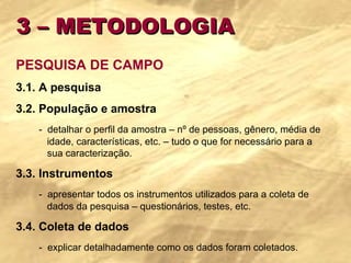 3 – METODOLOGIA PESQUISA DE CAMPO 3.1. A pesquisa 3.2. População e amostra -  detalhar o perfil da amostra – nº de pessoas, gênero, média de  idade, características, etc. – tudo o que for necessário para a  sua caracterização. 3.3. Instrumentos -  apresentar todos os instrumentos utilizados para a coleta de  dados da pesquisa – questionários, testes, etc. 3.4. Coleta de dados -  explicar detalhadamente como os dados foram coletados. 